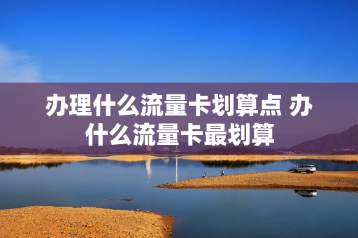 办理什么流量卡划算点 办什么流量卡最划算