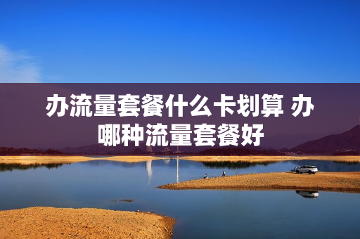 办流量套餐什么卡划算 办哪种流量套餐好