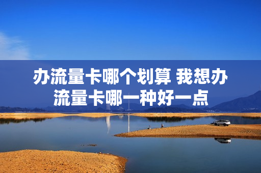 办流量卡哪个划算 我想办流量卡哪一种好一点