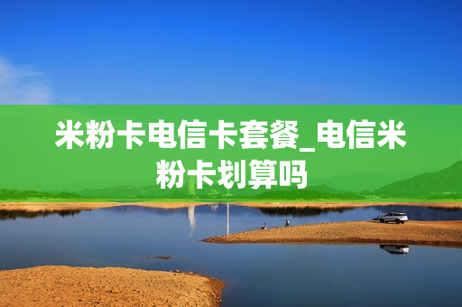 米粉卡电信卡套餐_电信米粉卡划算吗