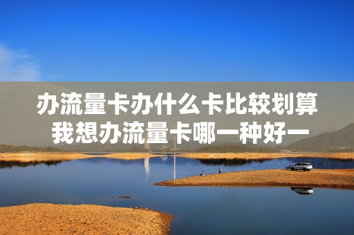 办流量卡办什么卡比较划算 我想办流量卡哪一种好一点
