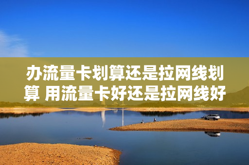 办流量卡划算还是拉网线划算 用流量卡好还是拉网线好
