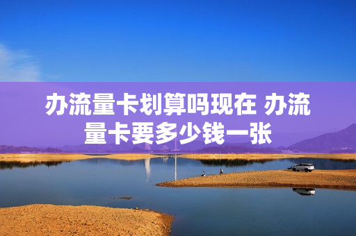 办流量卡划算吗现在 办流量卡要多少钱一张
