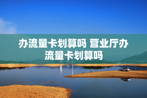 办流量卡划算吗 营业厅办流量卡划算吗
