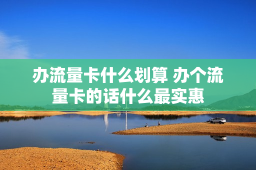 办流量卡什么划算 办个流量卡的话什么最实惠