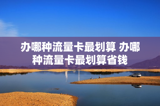 办哪种流量卡最划算 办哪种流量卡最划算省钱