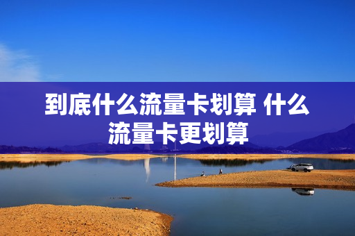 到底什么流量卡划算 什么流量卡更划算