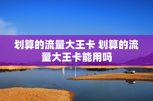 划算的流量大王卡 划算的流量大王卡能用吗