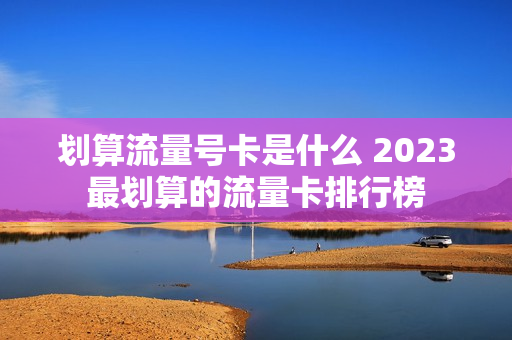 划算流量号卡是什么 2023最划算的流量卡排行榜