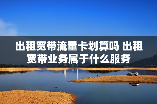 出租宽带流量卡划算吗 出租宽带业务属于什么服务