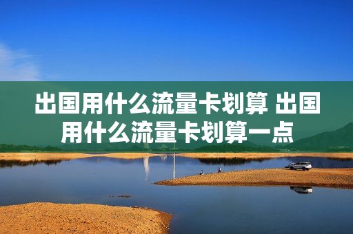 出国用什么流量卡划算 出国用什么流量卡划算一点