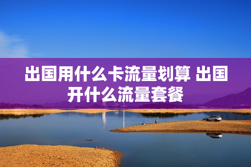 出国用什么卡流量划算 出国开什么流量套餐