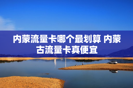 内蒙流量卡哪个最划算 内蒙古流量卡真便宜