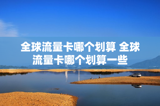 全球流量卡哪个划算 全球流量卡哪个划算一些