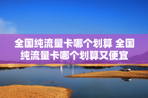 全国纯流量卡哪个划算 全国纯流量卡哪个划算又便宜