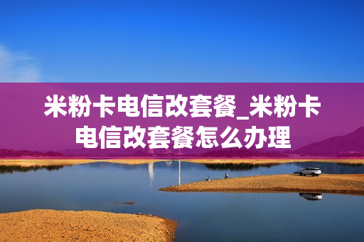 米粉卡电信改套餐_米粉卡电信改套餐怎么办理