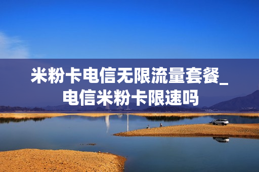 米粉卡电信无限流量套餐_电信米粉卡限速吗