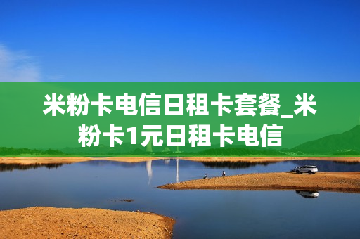 米粉卡电信日租卡套餐_米粉卡1元日租卡电信
