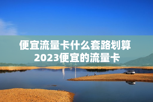 便宜流量卡什么套路划算 2023便宜的流量卡