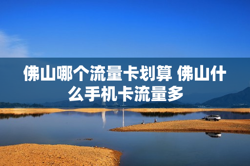 佛山哪个流量卡划算 佛山什么手机卡流量多