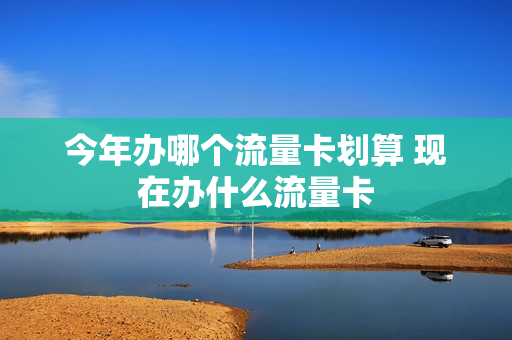 今年办哪个流量卡划算 现在办什么流量卡