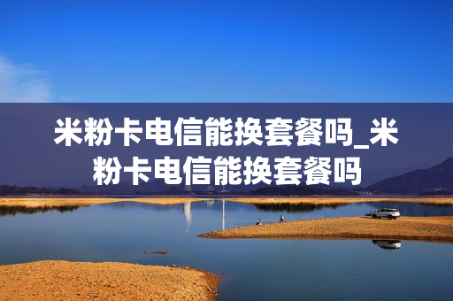 米粉卡电信能换套餐吗_米粉卡电信能换套餐吗