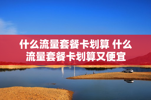 什么流量套餐卡划算 什么流量套餐卡划算又便宜