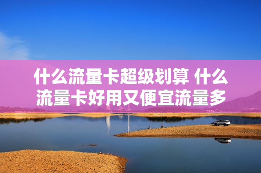 什么流量卡超级划算 什么流量卡好用又便宜流量多