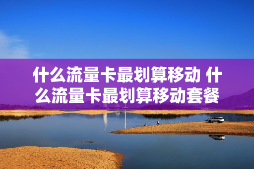 什么流量卡最划算移动 什么流量卡最划算移动套餐
