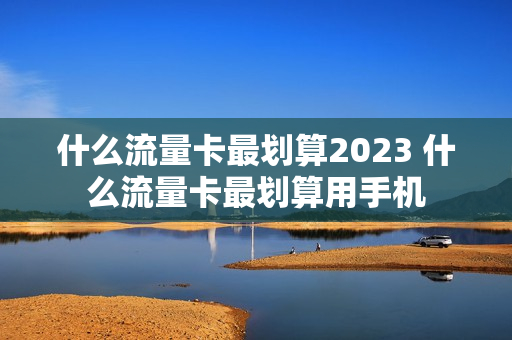 什么流量卡最划算2023 什么流量卡最划算用手机