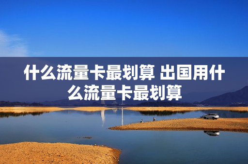 什么流量卡最划算 出国用什么流量卡最划算