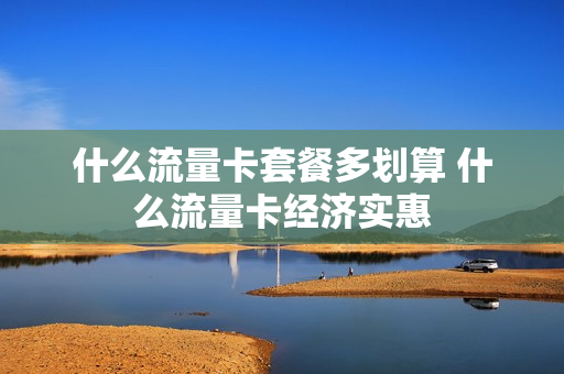 什么流量卡套餐多划算 什么流量卡经济实惠