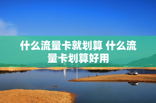 什么流量卡就划算 什么流量卡划算好用