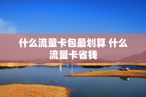什么流量卡包最划算 什么流量卡省钱