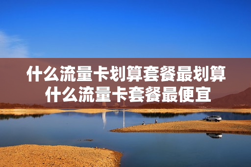 什么流量卡划算套餐最划算 什么流量卡套餐最便宜