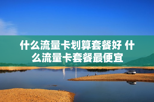 什么流量卡划算套餐好 什么流量卡套餐最便宜