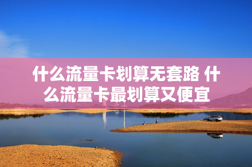 什么流量卡划算无套路 什么流量卡最划算又便宜