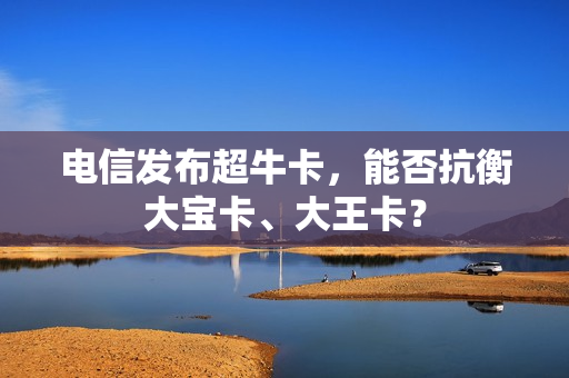 电信发布超牛卡，能否抗衡大宝卡、大王卡？