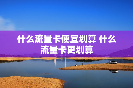 什么流量卡便宜划算 什么流量卡更划算