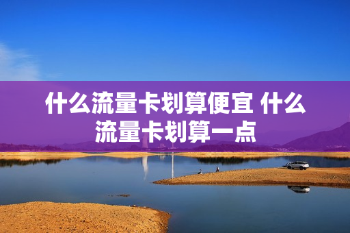 什么流量卡划算便宜 什么流量卡划算一点