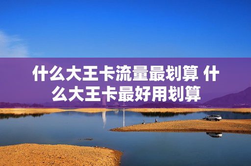 什么大王卡流量最划算 什么大王卡最好用划算