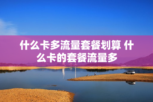 什么卡多流量套餐划算 什么卡的套餐流量多