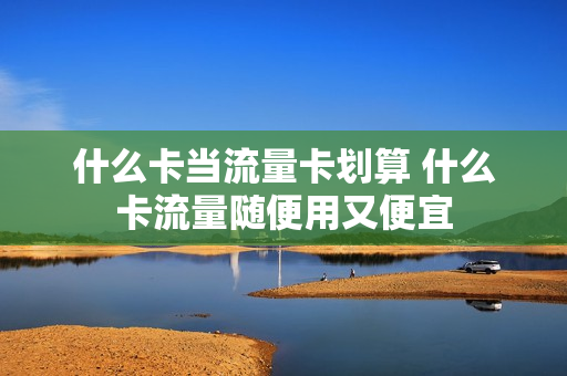 什么卡当流量卡划算 什么卡流量随便用又便宜