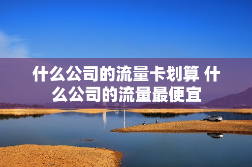 什么公司的流量卡划算 什么公司的流量最便宜