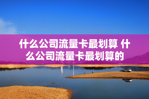 什么公司流量卡最划算 什么公司流量卡最划算的