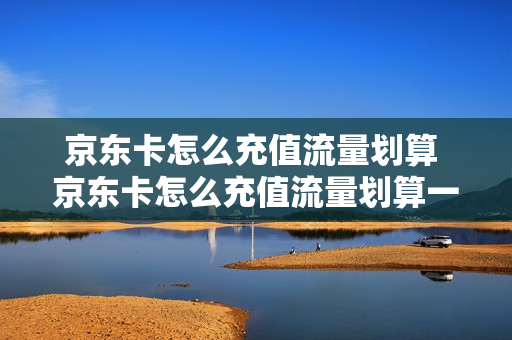 京东卡怎么充值流量划算 京东卡怎么充值流量划算一些
