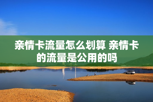 亲情卡流量怎么划算 亲情卡的流量是公用的吗