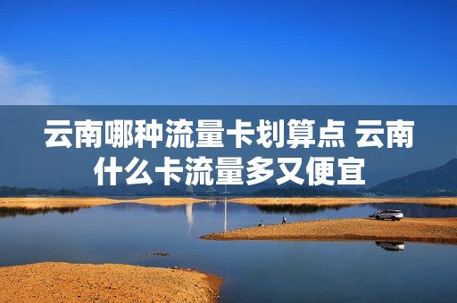 云南哪种流量卡划算点 云南什么卡流量多又便宜