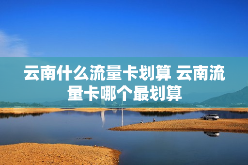 云南什么流量卡划算 云南流量卡哪个最划算
