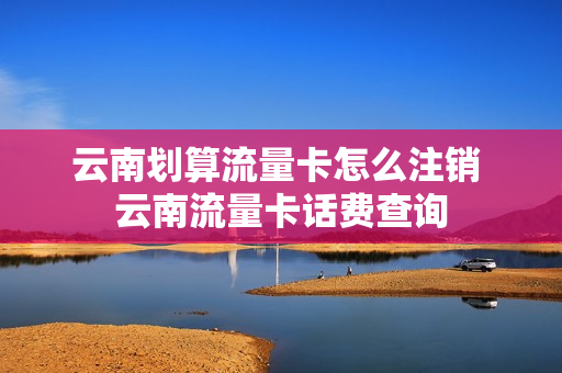 云南划算流量卡怎么注销 云南流量卡话费查询